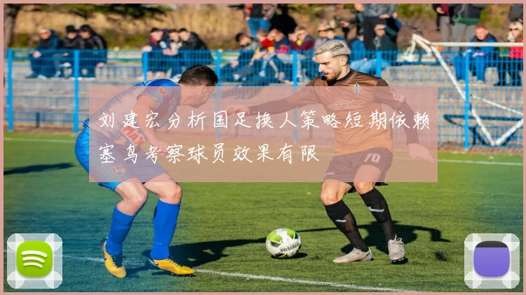 刘建宏分析国足换人策略短期依赖塞鸟考察球员效果有限