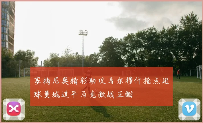 塞梅尼奥精彩助攻马尔穆什抢点进球曼城追平马竞激战正酣