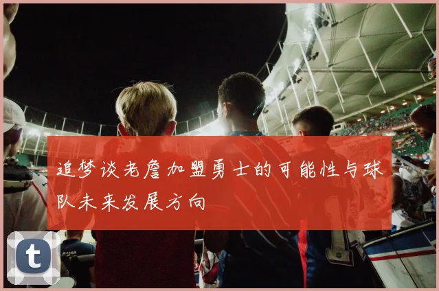 追梦谈老詹加盟勇士的可能性与球队未来发展方向