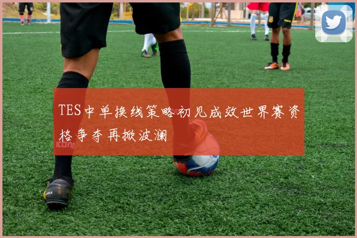 TES中单换线策略初见成效世界赛资格争夺再掀波澜