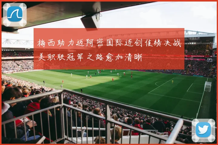 梅西助力迈阿密国际连创佳绩决战美职联冠军之路愈加清晰