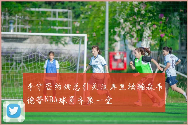 李宁签约姆总引关注库里杨瀚森韦德等NBA球员齐聚一堂