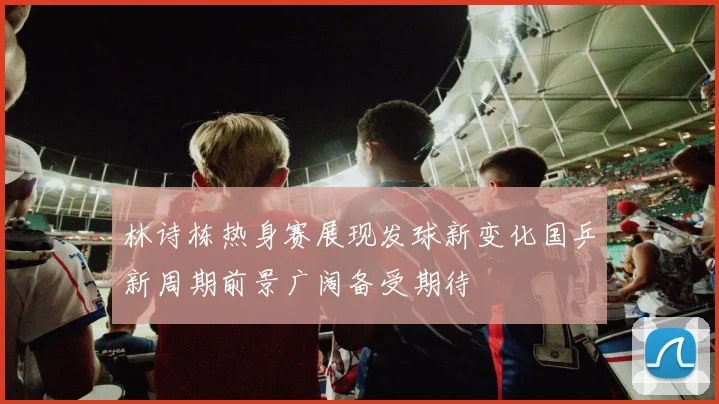 林诗栋热身赛展现发球新变化国乒新周期前景广阔备受期待