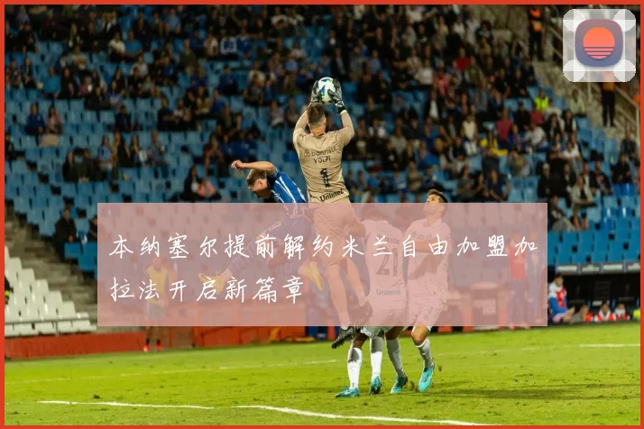 本纳塞尔提前解约米兰自由加盟加拉法开启新篇章