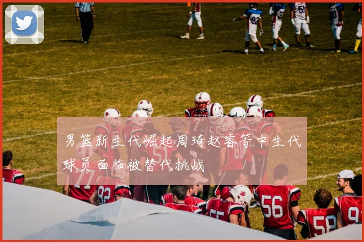男篮新生代崛起周琦赵睿等中生代球员面临被替代挑战