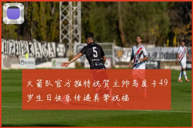 火箭队官方推特祝贺主帅乌度卡49岁生日快乐传递真挚祝福