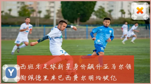 西班牙足球新星身价飙升亚马尔领衔佩德里库巴西费尔明均破亿